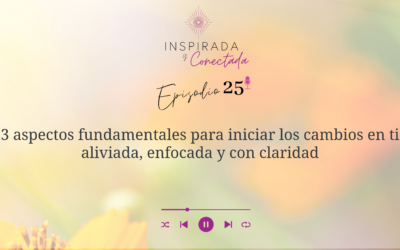 E#25 3 aspectos fundamentales para iniciar los cambios en ti aliviada, enfocada y con claridad